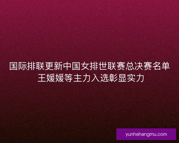 国际排联更新中国女排世联赛总决赛名单 王媛媛等主力入选彰显实力