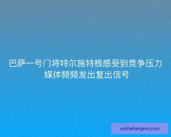 巴萨一号门将特尔施特根感受到竞争压力 媒体频频发出复出信号