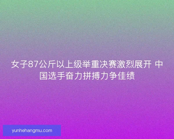 女子87公斤以上级举重决赛激烈展开 中国选手奋力拼搏力争佳绩