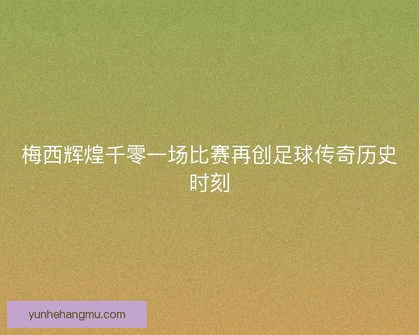 梅西辉煌千零一场比赛再创足球传奇历史时刻